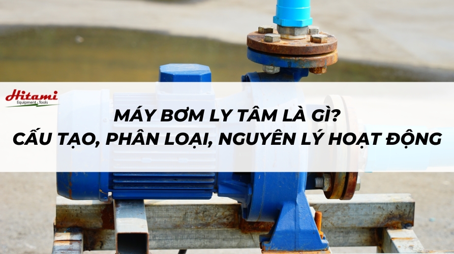 Máy bơm ly tâm là gì? Cấu tạo, phân loại và nguyên lý hoạt động